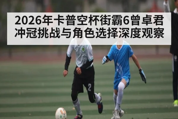 2026年卡普空杯街霸6曾卓君冲冠挑战与角色选择深度观察